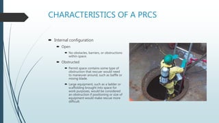 CHARACTERISTICS OF A PRCS
 Internal configuration
 Open
 No obstacles, barriers, or obstructions
within space.
 Obstructed
 Permit space contains some type of
obstruction that rescuer would need
to maneuver around, such as baffle or
mixing blade.
 Large equipment, such as a ladder or
scaffolding brought into space for
work purposes, would be considered
an obstruction if positioning or size of
equipment would make rescue more
difficult.
 