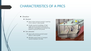 CHARACTERISTICS OF A PRCS
 Elevation
 Elevated
 Space where entrance portal or opening
is at or above 4’ above grade
 Usually requires knowledge of high
angle rescue procedures because of
difficulty in packaging and transporting
patient to ground from portal.
 Non-elevated
 Space with entrance portal located
below 4’ above grade
 Will allow rescue team to transport
injured employee normally.
 