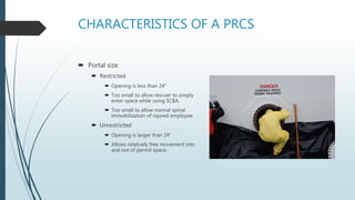 CHARACTERISTICS OF A PRCS
 Portal size
 Restricted
 Opening is less than 24”
 Too small to allow rescuer to simply
enter space while using SCBA.
 Too small to allow normal spinal
immobilization of injured employee.
 Unrestricted
 Opening is larger than 24”
 Allows relatively free movement into
and out of permit space.
 