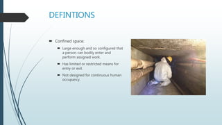 DEFINTIONS
 Confined space:
 Large enough and so configured that
a person can bodily enter and
perform assigned work.
 Has limited or restricted means for
entry or exit.
 Not designed for continuous human
occupancy.
 