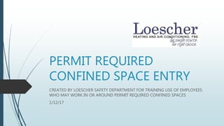 PERMIT REQUIRED
CONFINED SPACE ENTRY
CREATED BY LOESCHER SAFETY DEPARTMENT FOR TRAINING USE OF EMPLOYEES
WHO MAY WORK IN OR AROUND PERMIT REQUIRED CONFINED SPACES
1/12/17
 