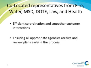 Co-Located representatives from Fire,
Water, MSD, DOTE, Law, and Health
• Efficient co-ordination and smoother customer
interactions
• Ensuring all appropriate agencies receive and
review plans early in the process
12
 