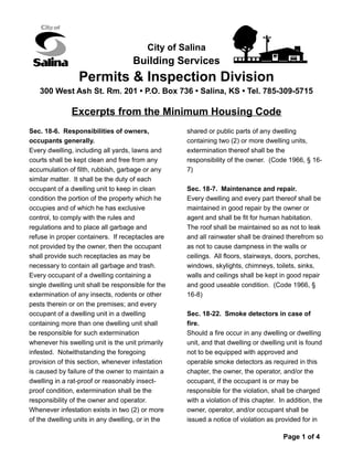 City of Salina
Building Services
Permits & Inspection Division
300 West Ash St. Rm. 201 • P.O. Box 736 • Salina, KS • Tel. 785-309-5715
Excerpts from the Minimum Housing Code
Sec. 18-6. Responsibilities of owners,
occupants generally.
Every dwelling, including all yards, lawns and
courts shall be kept clean and free from any
accumulation of filth, rubbish, garbage or any
similar matter. It shall be the duty of each
occupant of a dwelling unit to keep in clean
condition the portion of the property which he
occupies and of which he has exclusive
control, to comply with the rules and
regulations and to place all garbage and
refuse in proper containers. If receptacles are
not provided by the owner, then the occupant
shall provide such receptacles as may be
necessary to contain all garbage and trash.
Every occupant of a dwelling containing a
single dwelling unit shall be responsible for the
extermination of any insects, rodents or other
pests therein or on the premises; and every
occupant of a dwelling unit in a dwelling
containing more than one dwelling unit shall
be responsible for such extermination
whenever his swelling unit is the unit primarily
infested. Notwithstanding the foregoing
provision of this section, whenever infestation
is caused by failure of the owner to maintain a
dwelling in a rat-proof or reasonably insect-
proof condition, extermination shall be the
responsibility of the owner and operator.
Whenever infestation exists in two (2) or more
of the dwelling units in any dwelling, or in the
shared or public parts of any dwelling
containing two (2) or more dwelling units,
extermination thereof shall be the
responsibility of the owner. (Code 1966, § 16-
7)
Sec. 18-7. Maintenance and repair.
Every dwelling and every part thereof shall be
maintained in good repair by the owner or
agent and shall be fit for human habitation.
The roof shall be maintained so as not to leak
and all rainwater shall be drained therefrom so
as not to cause dampness in the walls or
ceilings. All floors, stairways, doors, porches,
windows, skylights, chimneys, toilets, sinks,
walls and ceilings shall be kept in good repair
and good useable condition. (Code 1966, §
16-8)
Sec. 18-22. Smoke detectors in case of
fire.
Should a fire occur in any dwelling or dwelling
unit, and that dwelling or dwelling unit is found
not to be equipped with approved and
operable smoke detectors as required in this
chapter, the owner, the operator, and/or the
occupant, if the occupant is or may be
responsible for the violation, shall be charged
with a violation of this chapter. In addition, the
owner, operator, and/or occupant shall be
issued a notice of violation as provided for in
Page 1 of 4
 