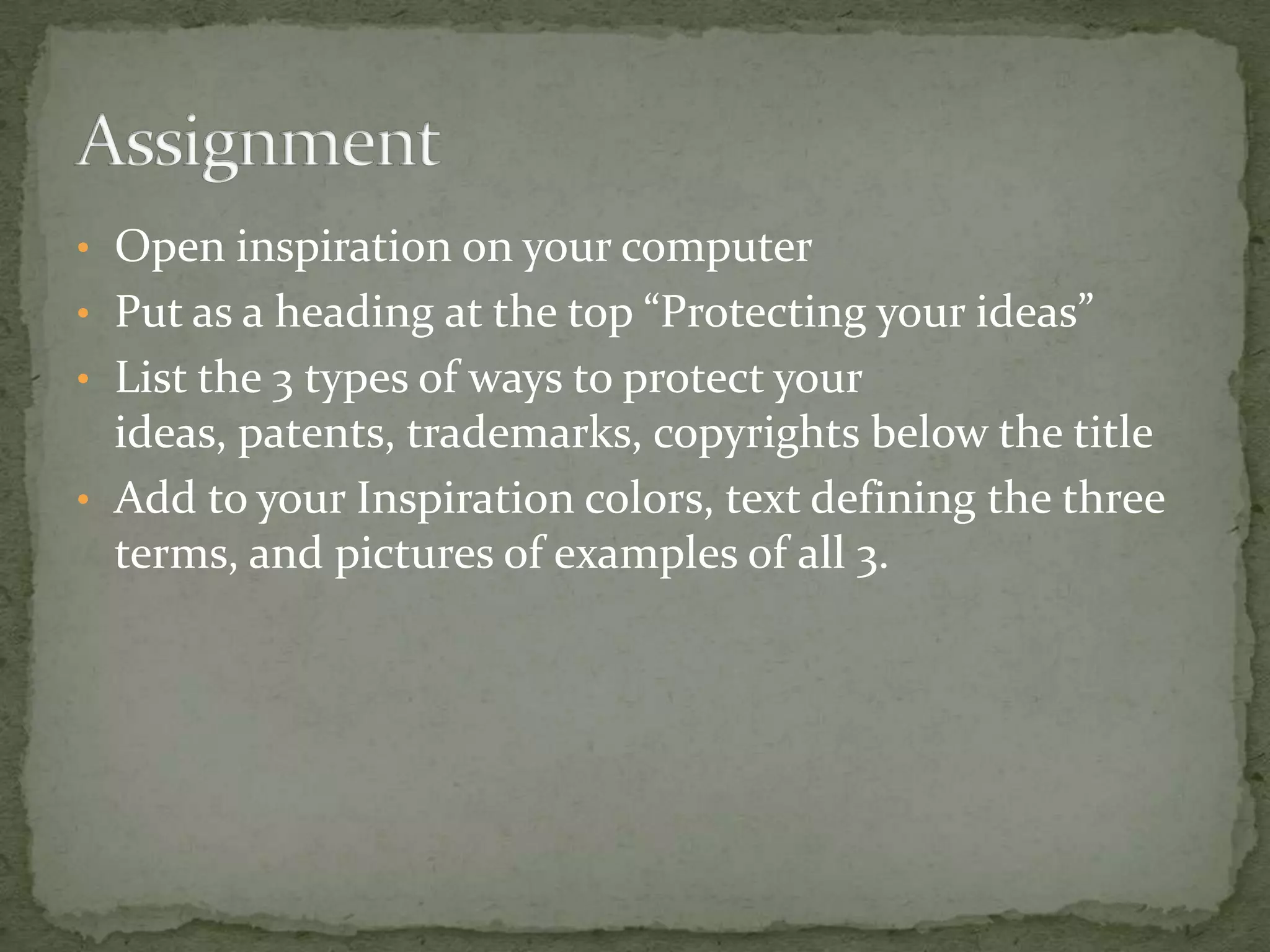 • Open inspiration on your computer
• Put as a heading at the top “Protecting your ideas”
• List the 3 types of ways to protect your
  ideas, patents, trademarks, copyrights below the title
• Add to your Inspiration colors, text defining the three
  terms, and pictures of examples of all 3.
 