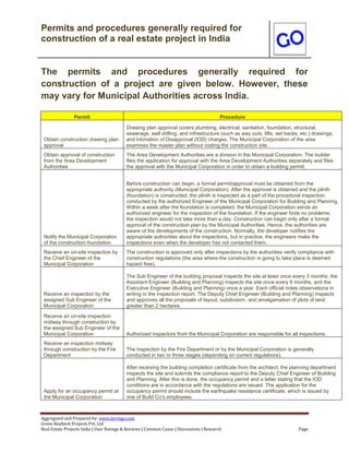 Permits and procedures generally required for
construction of a real estate project in India
Aggregated and Prepared by: www.nirrtigo.com
Green Realtech Projects Pvt. Ltd
Real Estate Projects India | User Ratings & Reviews | Common Cause | Discussions | Research Page
The permits and procedures generally required for
construction of a project are given below. However, these
may vary for Municipal Authorities across India.
Permit Procedure
Obtain construction drawing plan
approval
Drawing plan approval covers plumbing, electrical, sanitation, foundation, structural,
sewerage, well drilling, and infrastructure (such as way outs, lifts, set backs, etc.) drawings;
and Intimation of Disapproval (IOD) charges. The Municipal Corporation of the area
examines the master plan without visiting the construction site.
Obtain approval of construction
from the Area Development
Authorities
The Area Development Authorities are a division in the Municipal Corporation. The builder
files the application for approval with the Area Development Authorities separately and files
the approval with the Municipal Corporation in order to obtain a building permit.
Notify the Municipal Corporation
of the construction foundation
Before construction can begin, a formal permit/approval must be obtained from the
appropriate authority (Municipal Corporation). After the approval is obtained and the plinth
(foundation) is constructed, the plinth is inspected as a part of the procedural inspection
conducted by the authorized Engineer of the Municipal Corporation for Building and Planning.
Within a week after the foundation is completed, the Municipal Corporation sends an
authorized engineer for the inspection of the foundation. If the engineer finds no problems,
the inspection would not take more than a day. Construction can begin only after a formal
approval of the construction plan by the Municipal Authorities. Hence, the authorities are
aware of the developments of the construction. Normally, the developer notifies the
appropriate authorities about the inspections, but in practice, the engineers make the
inspections even when the developer has not contacted them.
Receive an on-site inspection by
the Chief Engineer of the
Municipal Corporation
The construction is approved only after inspections by the authorities verify compliance with
construction regulations (the area where the construction is going to take place is deemed
hazard free).
Receive an inspection by the
assigned Sub Engineer of the
Municipal Corporation
The Sub Engineer of the building proposal inspects the site at least once every 3 months; the
Assistant Engineer (Building and Planning) inspects the site once every 6 months, and the
Executive Engineer (Building and Planning) once a year. Each official notes observations in
writing in the inspection report. The Deputy Chief Engineer (Building and Planning) inspects
and approves all the proposals of layout, subdivision, and amalgamation of plots of land
greater than 2 hectares.
Receive an on-site inspection
midway through construction by
the assigned Sub Engineer of the
Municipal Corporation Authorized inspectors from the Municipal Corporation are responsible for all inspections.
Receive an inspection midway
through construction by the Fire
Department
The inspection by the Fire Department or by the Municipal Corporation is generally
conducted in two or three stages (depending on current regulations).
Apply for an occupancy permit at
the Municipal Corporation
After receiving the building completion certificate from the architect, the planning department
inspects the site and submits the compliance report to the Deputy Chief Engineer of Building
and Planning. After this is done, the occupancy permit and a letter stating that the IOD
conditions are in accordance with the regulations are issued. The application for the
occupancy permit should include the earthquake resistance certificate, which is issued by
one of Build Co's employees.
 