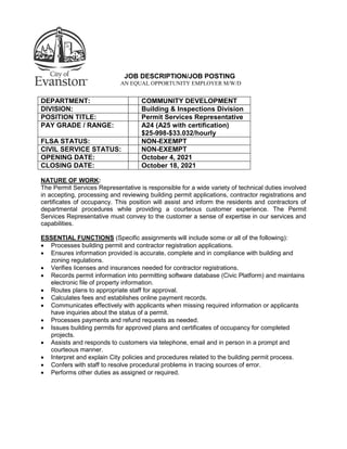 JOB DESCRIPTION/JOB POSTING
AN EQUAL OPPORTUNITY EMPLOYER M/W/D
DEPARTMENT: COMMUNITY DEVELOPMENT
DIVISION: Building & Inspections Division
POSITION TITLE: Permit Services Representative
PAY GRADE / RANGE: A24 (A25 with certification)
$25-998-$33.032/hourly
FLSA STATUS: NON-EXEMPT
CIVIL SERVICE STATUS: NON-EXEMPT
OPENING DATE: October 4, 2021
CLOSING DATE: October 18, 2021
NATURE OF WORK:
The Permit Services Representative is responsible for a wide variety of technical duties involved
in accepting, processing and reviewing building permit applications, contractor registrations and
certificates of occupancy. This position will assist and inform the residents and contractors of
departmental procedures while providing a courteous customer experience. The Permit
Services Representative must convey to the customer a sense of expertise in our services and
capabilities.
ESSENTIAL FUNCTIONS (Specific assignments will include some or all of the following):
 Processes building permit and contractor registration applications.
 Ensures information provided is accurate, complete and in compliance with building and
zoning regulations.
 Verifies licenses and insurances needed for contractor registrations.
 Records permit information into permitting software database (Civic Platform) and maintains
electronic file of property information.
 Routes plans to appropriate staff for approval.
 Calculates fees and establishes online payment records.
 Communicates effectively with applicants when missing required information or applicants
have inquiries about the status of a permit.
 Processes payments and refund requests as needed.
 Issues building permits for approved plans and certificates of occupancy for completed
projects.
 Assists and responds to customers via telephone, email and in person in a prompt and
courteous manner.
 Interpret and explain City policies and procedures related to the building permit process.
 Confers with staff to resolve procedural problems in tracing sources of error.
 Performs other duties as assigned or required.
 