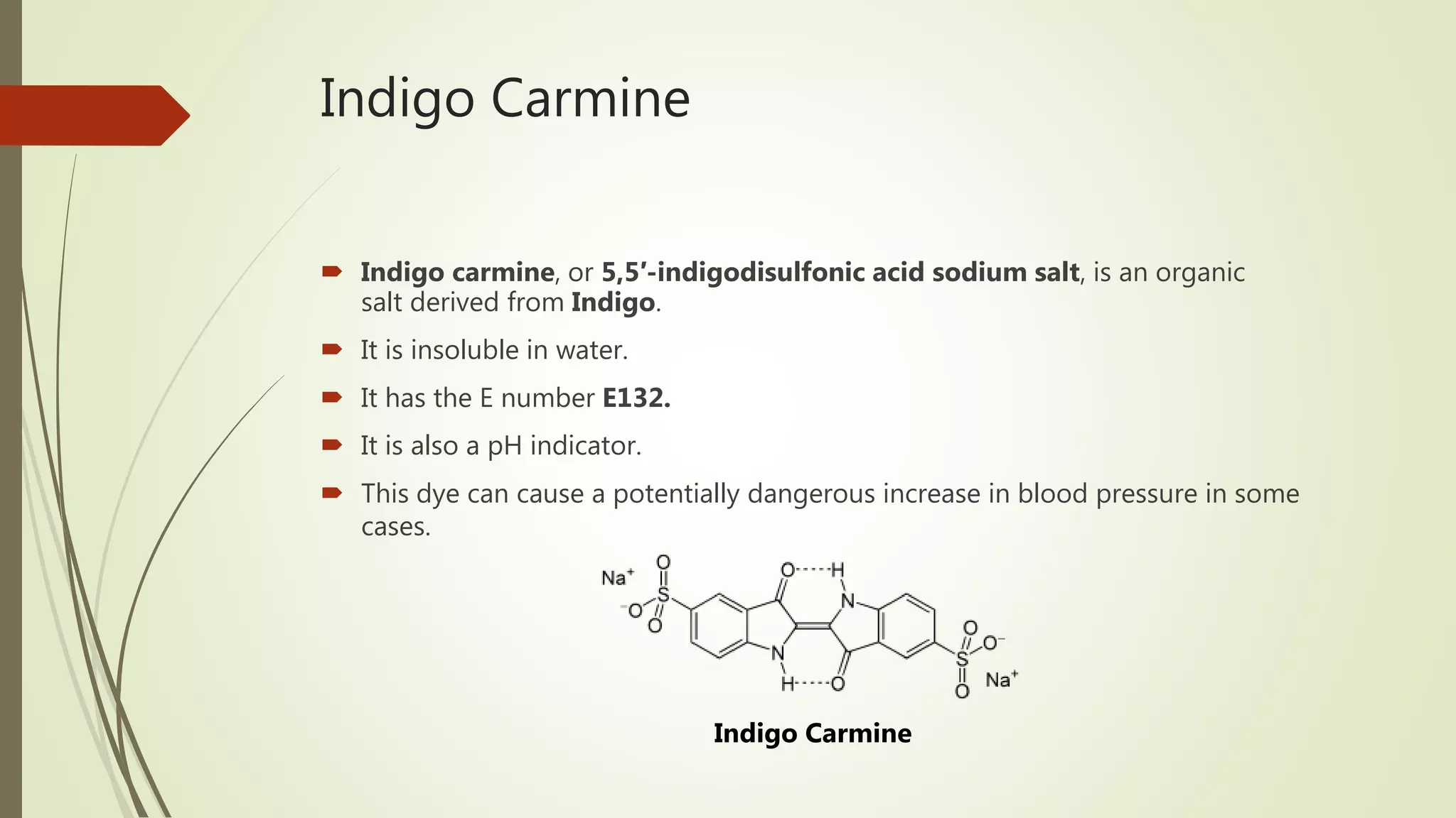 Indigo Carmine
 Indigo carmine, or 5,5′-indigodisulfonic acid sodium salt, is an organic
salt derived from Indigo.
 It is insoluble in water.
 It has the E number E132.
 It is also a pH indicator.
 This dye can cause a potentially dangerous increase in blood pressure in some
cases.
Indigo Carmine
 