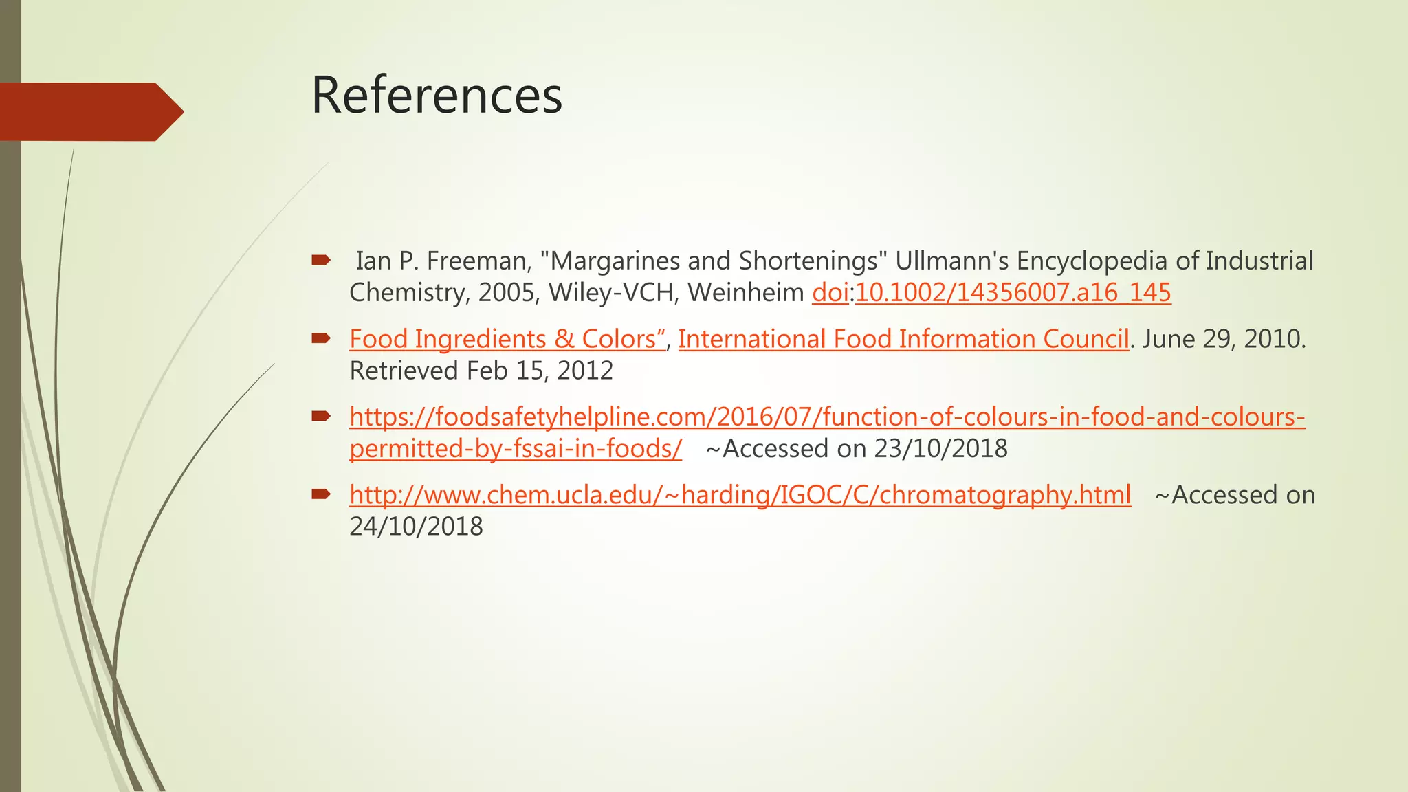 References
 Ian P. Freeman, "Margarines and Shortenings" Ullmann's Encyclopedia of Industrial
Chemistry, 2005, Wiley-VCH, Weinheim doi:10.1002/14356007.a16_145
 Food Ingredients & Colors“, International Food Information Council. June 29, 2010.
Retrieved Feb 15, 2012
 https://foodsafetyhelpline.com/2016/07/function-of-colours-in-food-and-colours-
permitted-by-fssai-in-foods/ ~Accessed on 23/10/2018
 http://www.chem.ucla.edu/~harding/IGOC/C/chromatography.html ~Accessed on
24/10/2018
 