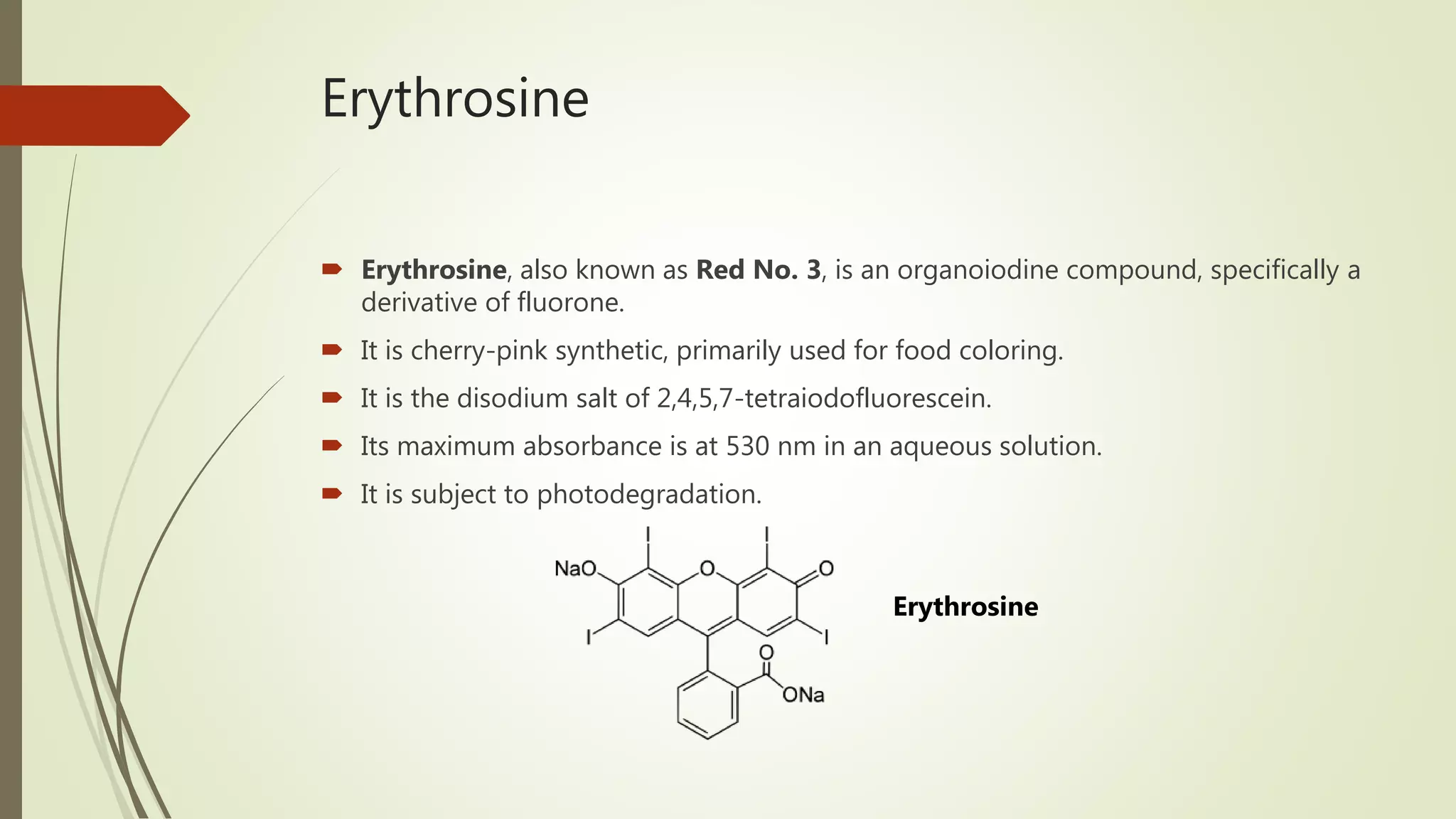Erythrosine
 Erythrosine, also known as Red No. 3, is an organoiodine compound, specifically a
derivative of fluorone.
 It is cherry-pink synthetic, primarily used for food coloring.
 It is the disodium salt of 2,4,5,7-tetraiodofluorescein.
 Its maximum absorbance is at 530 nm in an aqueous solution.
 It is subject to photodegradation.
Erythrosine
 