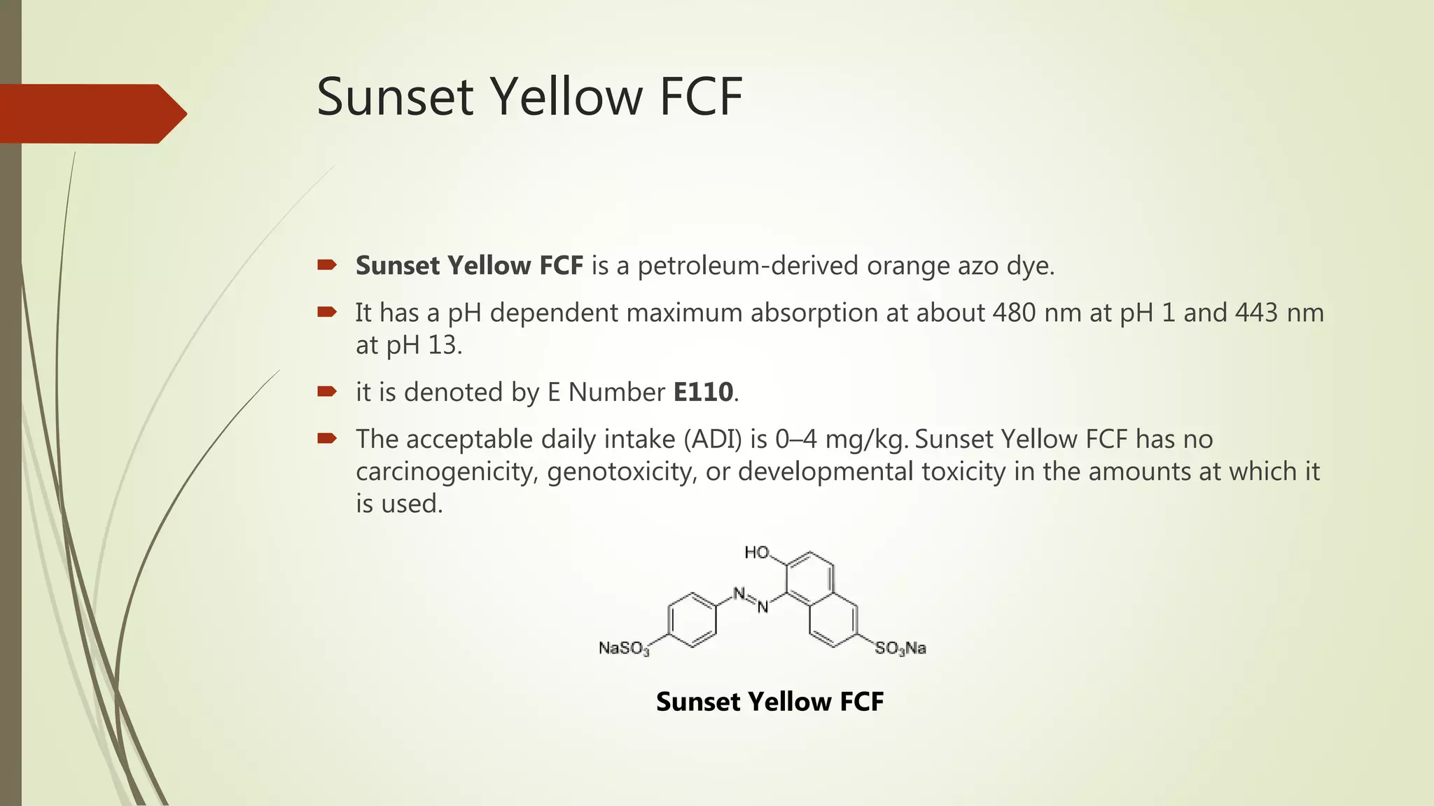 Sunset Yellow FCF
 Sunset Yellow FCF is a petroleum-derived orange azo dye.
 It has a pH dependent maximum absorption at about 480 nm at pH 1 and 443 nm
at pH 13.
 it is denoted by E Number E110.
 The acceptable daily intake (ADI) is 0–4 mg/kg. Sunset Yellow FCF has no
carcinogenicity, genotoxicity, or developmental toxicity in the amounts at which it
is used.
Sunset Yellow FCF
 