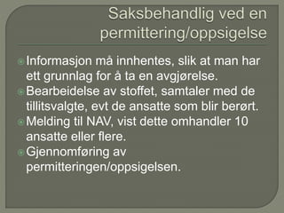 Informasjon må innhentes, slik at man har
ett grunnlag for å ta en avgjørelse.
Bearbeidelse av stoffet, samtaler med de
tillitsvalgte, evt de ansatte som blir berørt.
Melding til NAV, vist dette omhandler 10
ansatte eller flere.
Gjennomføring av
permitteringen/oppsigelsen.
 