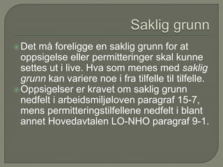 Det må foreligge en saklig grunn for at
oppsigelse eller permitteringer skal kunne
settes ut i live. Hva som menes med saklig
grunn kan variere noe i fra tilfelle til tilfelle.
Oppsigelser er kravet om saklig grunn
nedfelt i arbeidsmiljøloven paragraf 15-7,
mens permitteringstilfellene nedfelt i blant
annet Hovedavtalen LO-NHO paragraf 9-1.
 