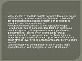  Valget mellom hvorvidt de ansatte bør permitteres eller om de
bør bli oppsagt kommer ann på varigheten av problemet. Er
det ett midlertidig/forbigående problem bør de ansatte bli
permittert, men dersom dette er ett
vedvarende/langtidsproblem så bør oppsigelse velges.
Permitteringer ses på som et mildere tiltak enn oppsigelse
permitteringer er også en prosess som er mye lettere å
gjennomføre for lederne av en bedrift. Dette fordi at
permitteringer ikke er lovregulert men er utviklet igjennom
rettspraksis og diverse tariffavtaler, oppsigelser er underlagt
nokså strenge lover hvor de ansattes interesser blir mye bedre
ivaretatt.
 Varslingsfristen ved permitteringer er på 14 dager, mens
oppsigelsestiden ved oppsigelser er på en til seks mnd.
 