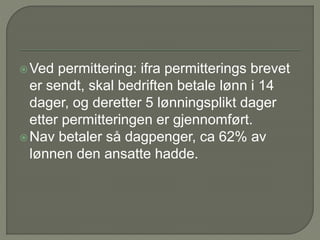 Ved permittering: ifra permitterings brevet
er sendt, skal bedriften betale lønn i 14
dager, og deretter 5 lønningsplikt dager
etter permitteringen er gjennomført.
Nav betaler så dagpenger, ca 62% av
lønnen den ansatte hadde.
 