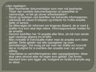 Liten repetisjon:
 Man fremhenter dokumentasjon som man må bearbeide.
Tilsier den samlete dokumentasjonen at sparetiltak er
nødvendige, vil det gå utover arbeidsstaben?
 Styret og ledelsen ved bedriften må behandle informasjonen,
utarbeide ett utkast til tidsplan og kriterier for hvilke ansatte
dette vil berøre.
 De tillitsvalgte blir informert om tingenes tilstand, de er med å
drøfter hva som skal skje videre. Informasjonsmøter holdes for
de ansatte.
 Dersom bedriften har 10 ansatte eller flere, så må man sende
eget varslings skjema inn til NAV.
 Man innkaller til individuelle møter med de ansatte som dette
gjelder. Dette gjelder ved alle oppsigelser og noen
permitteringer. Vist mulig så bør man her drøfte om hvorvidt
det er mulighet for å overføre den ansatte over i en annen
stilling.
 Utsendelse av permitteringsbrev eller oppsigelsesbrev, disse
skal være skrevet etter de regler som gjelder. Det finnes
standard brev som ligger ute, muligens en fordel å benytte seg
av disse.
 
