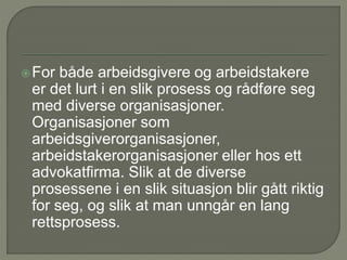 For både arbeidsgivere og arbeidstakere
er det lurt i en slik prosess og rådføre seg
med diverse organisasjoner.
Organisasjoner som
arbeidsgiverorganisasjoner,
arbeidstakerorganisasjoner eller hos ett
advokatfirma. Slik at de diverse
prosessene i en slik situasjon blir gått riktig
for seg, og slik at man unngår en lang
rettsprosess.
 