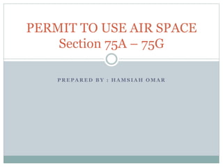 PERMIT TO USE AIR SPACE 
Section 75A – 75G 
PREPARED BY : HAMSIAH OMAR 
 
