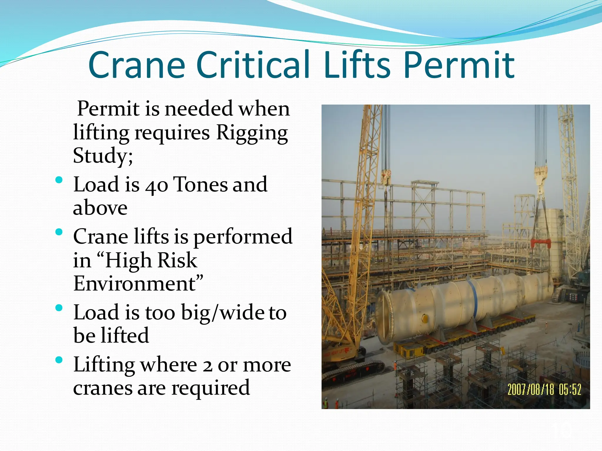 Crane Critical Lifts Permit
Permit is needed when
lifting requires Rigging
Study;
• Load is 40 Tones and
above
• Crane lifts is performed
in “High Risk
Environment”
• Load is too big/wideto
be lifted
• Lifting where 2 or more
cranes are required
10
 