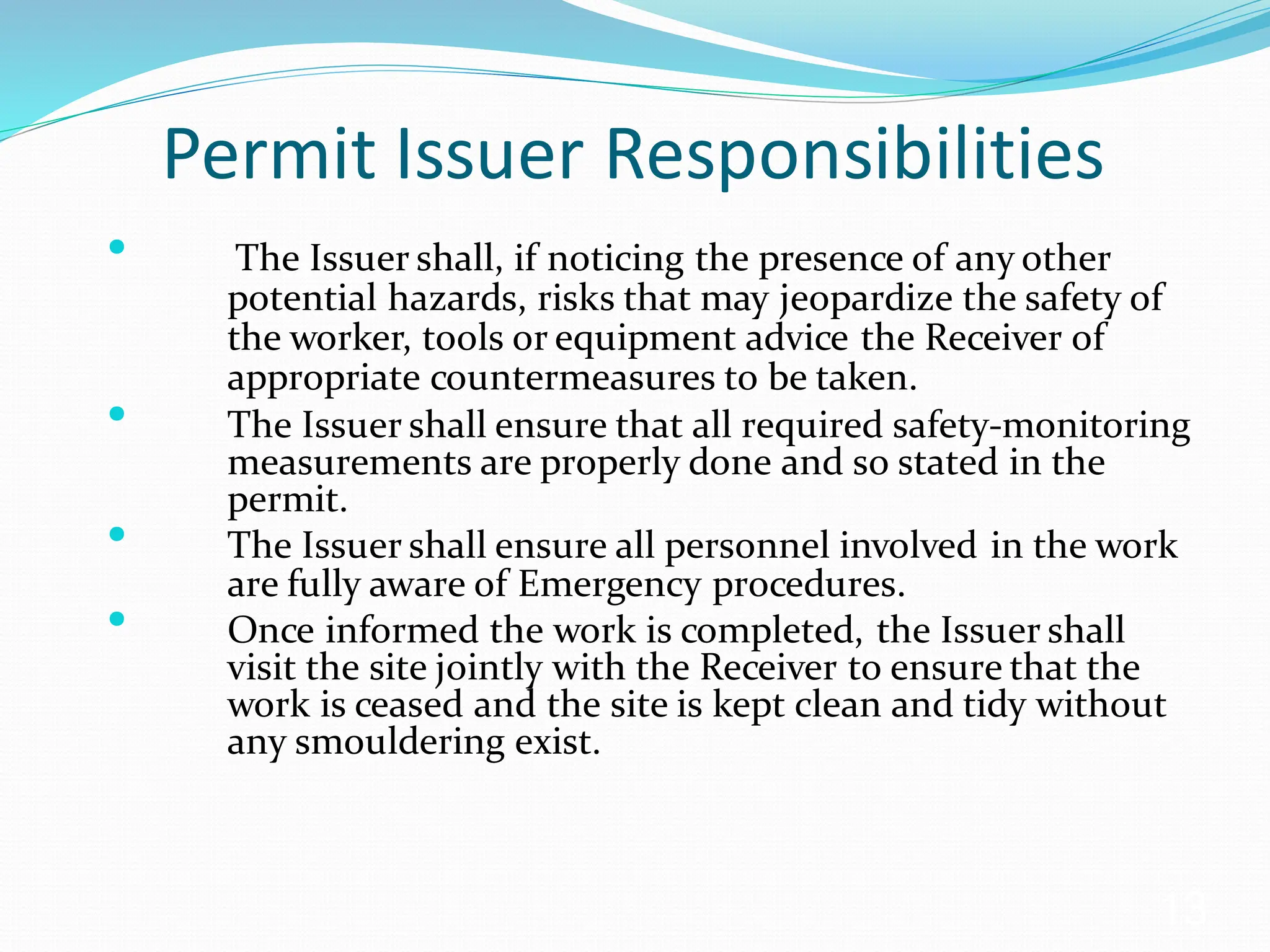 Permit Issuer Responsibilities
• The Issuer shall, if noticing the presence of any other
potential hazards, risks that may jeopardize the safety of
the worker, tools or equipment advice the Receiver of
appropriate countermeasures to be taken.
• The Issuer shall ensure that all required safety-monitoring
measurements are properly done and so stated in the
permit.
• The Issuer shall ensure all personnel involved in the work
are fully aware of Emergency procedures.
• Once informed the work is completed, the Issuer shall
visit the site jointly with the Receiver to ensure that the
work is ceased and the site is kept clean and tidy without
any smouldering exist.
13
 