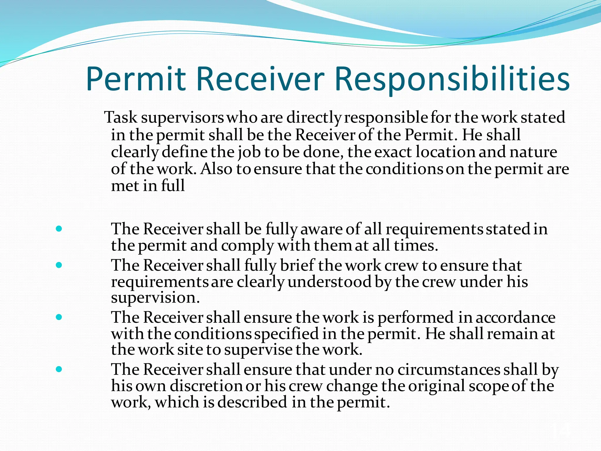 Permit Receiver Responsibilities
Task supervisorswho are directlyresponsiblefor the work stated
in thepermit shall be the Receiverof the Permit. He shall
clearlydefinethe job to be done, theexact location and nature
of thework. Also toensure that theconditionson thepermit are
met in full
 The Receivershall be fullyawareof all requirementsstatedin
thepermit and comply with themat all times.
 The Receivershall fully brief thework crew to ensure that
requirementsare clearlyunderstoodby thecrew under his
supervision.
 The Receivershall ensure thework is performed in accordance
with theconditionsspecified in thepermit. He shall remain at
thework siteto supervise thework.
 The Receivershall ensure that under no circumstances shall by
hisown discretionor hiscrew change theoriginal scopeof the
work, which isdescribed in thepermit.
14
 
