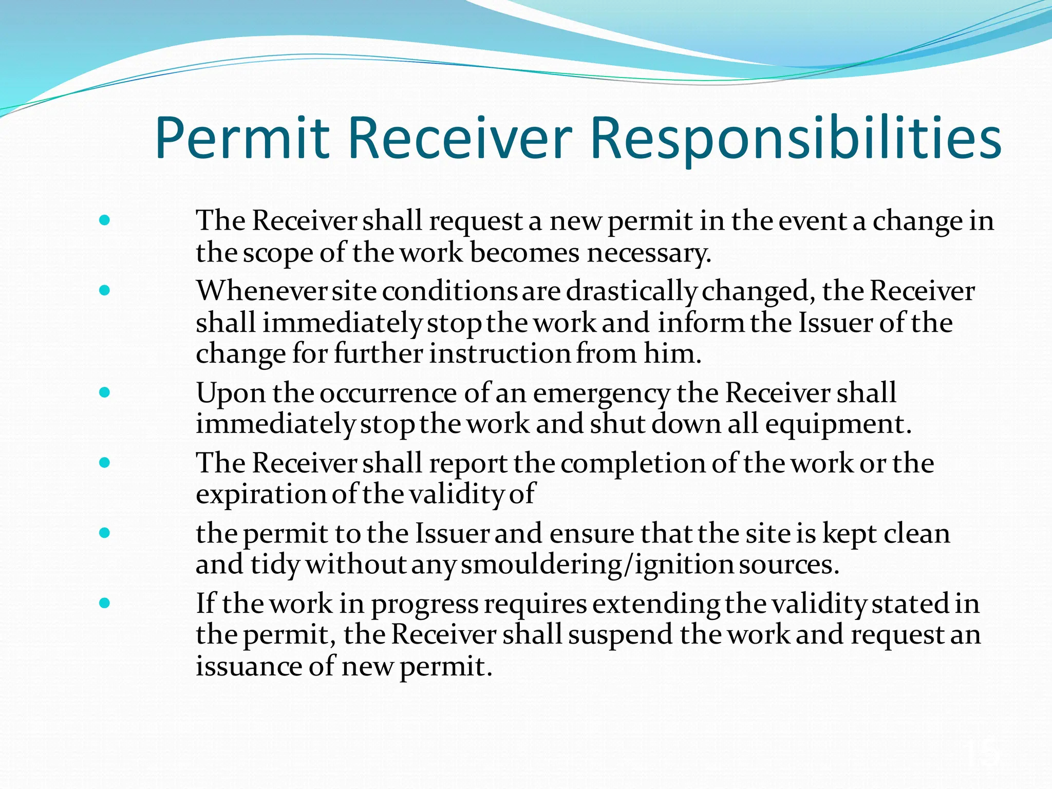 Permit Receiver Responsibilities
 The Receivershall request a new permit in theevent a change in
thescope of thework becomes necessary.
 Wheneversiteconditionsaredrasticallychanged, theReceiver
shall immediatelystopthework and informthe Issuer of the
change for further instructionfrom him.
 Upon theoccurrence of an emergency the Receiver shall
immediatelystopthework and shut down all equipment.
 The Receivershall report thecompletion of thework or the
expirationof thevalidityof
 thepermit to the Issuerand ensure thatthe siteis kept clean
and tidywithoutanysmouldering/ignitionsources.
 If thework in progressrequires extendingthevaliditystatedin
thepermit, theReceiver shall suspend thework and request an
issuance of new permit.
15
 
