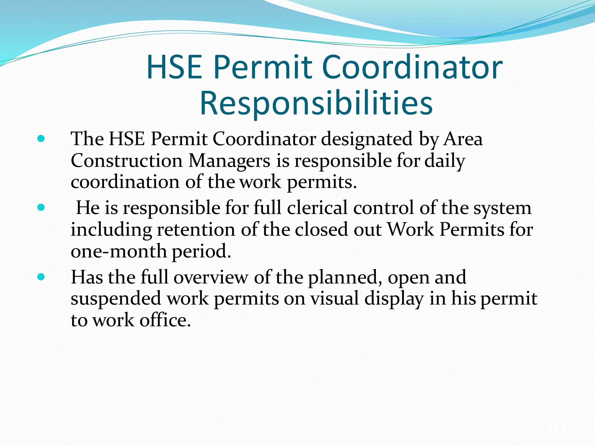 HSE Permit Coordinator
Responsibilities
 The HSE Permit Coordinator designated by Area
Construction Managers is responsible for daily
coordination of the work permits.
 He is responsible for full clerical control of the system
including retention of the closed out Work Permits for
one-month period.
 Has the full overview of the planned, open and
suspended work permits on visual display in his permit
to work office.
16
 