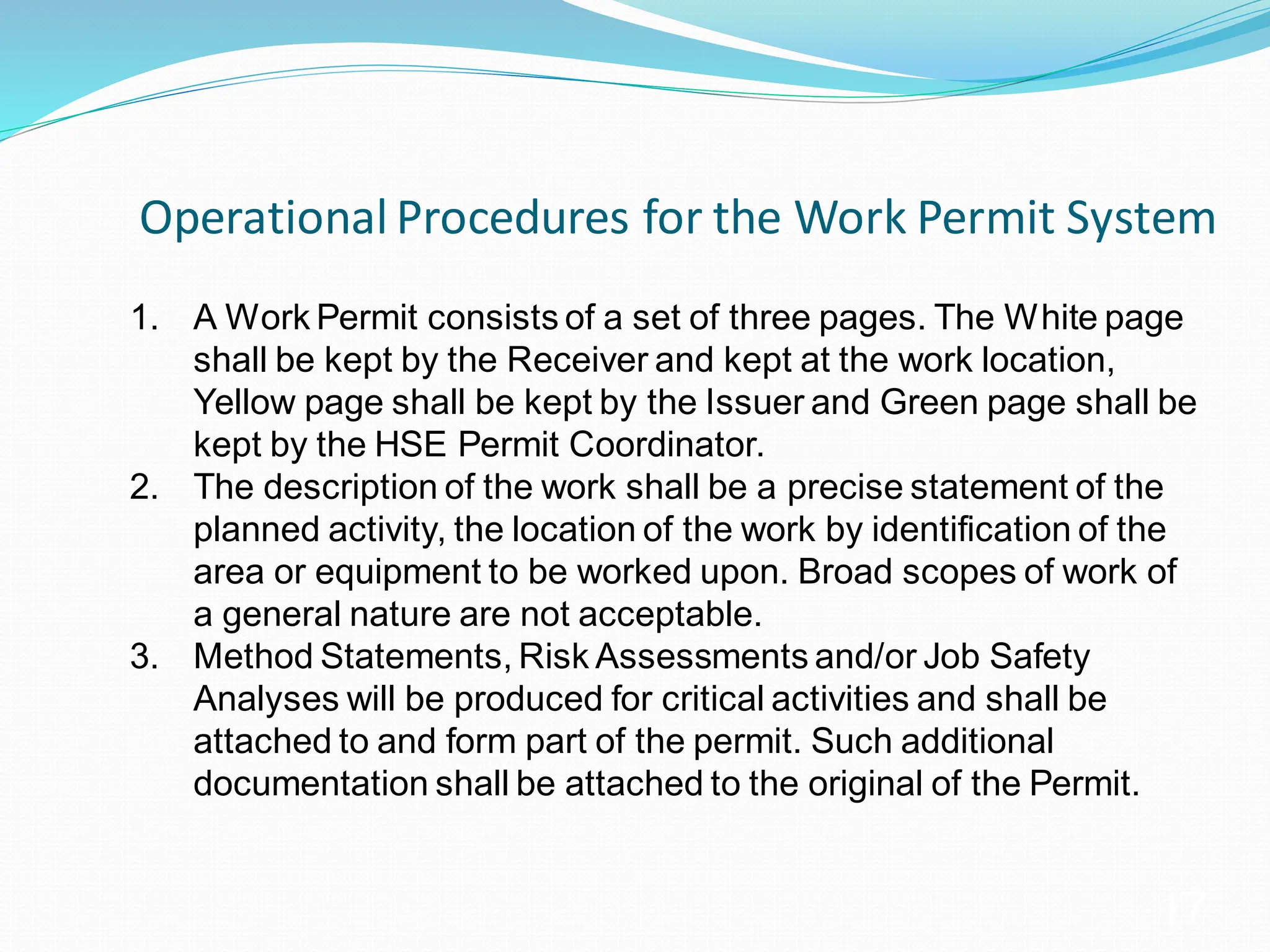 Operational Procedures for the Work Permit System
17
1. A Work Permit consists of a set of three pages. The White page
shall be kept by the Receiver and kept at the work location,
Yellow page shall be kept by the Issuer and Green page shall be
kept by the HSE Permit Coordinator.
2. The description of the work shall be a precise statement of the
planned activity, the location of the work by identification of the
area or equipment to be worked upon. Broad scopes of work of
a general nature are not acceptable.
3. Method Statements, Risk Assessments and/or Job Safety
Analyses will be produced for critical activities and shall be
attached to and form part of the permit. Such additional
documentation shall be attached to the original of the Permit.
 