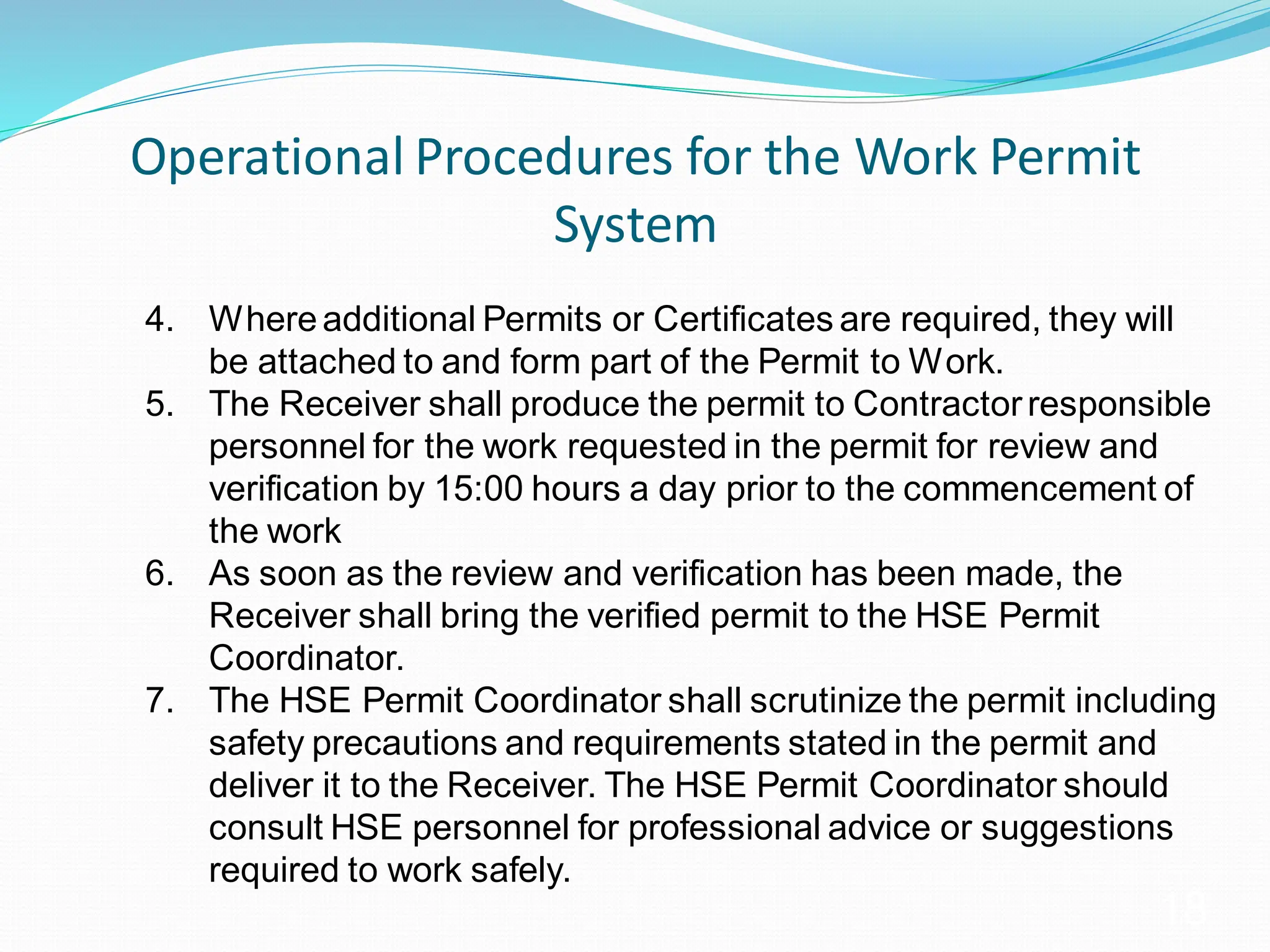 Operational Procedures for the Work Permit
System
18
4. Whereadditional Permits or Certificates are required, they will
be attached to and form part of the Permit to Work.
5. The Receiver shall produce the permit to Contractorresponsible
personnel for the work requested in the permit for review and
verification by 15:00 hours a day prior to the commencement of
the work
6. As soon as the review and verification has been made, the
Receiver shall bring the verified permit to the HSE Permit
Coordinator.
7. The HSE Permit Coordinator shall scrutinize the permit including
safety precautions and requirements stated in the permit and
deliver it to the Receiver. The HSE Permit Coordinator should
consult HSE personnel for professional advice or suggestions
required to work safely.
 