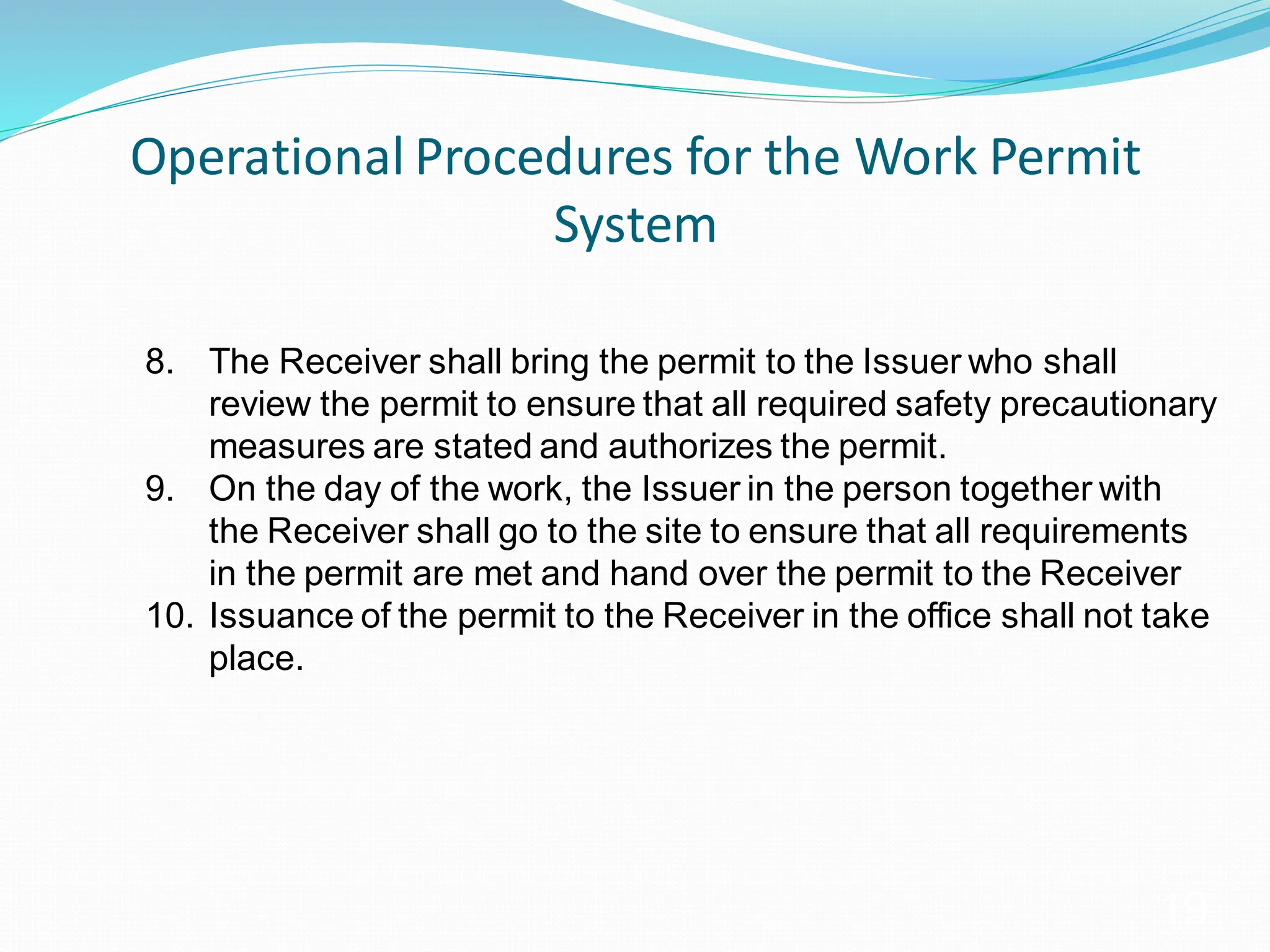 Operational Procedures for the Work Permit
System
19
8. The Receiver shall bring the permit to the Issuer who shall
review the permit to ensure that all required safety precautionary
measures are stated and authorizes the permit.
9. On the day of the work, the Issuer in the person together with
the Receiver shall go to the site to ensure that all requirements
in the permit are met and hand over the permit to the Receiver
10. Issuance of the permit to the Receiver in the office shall not take
place.
 