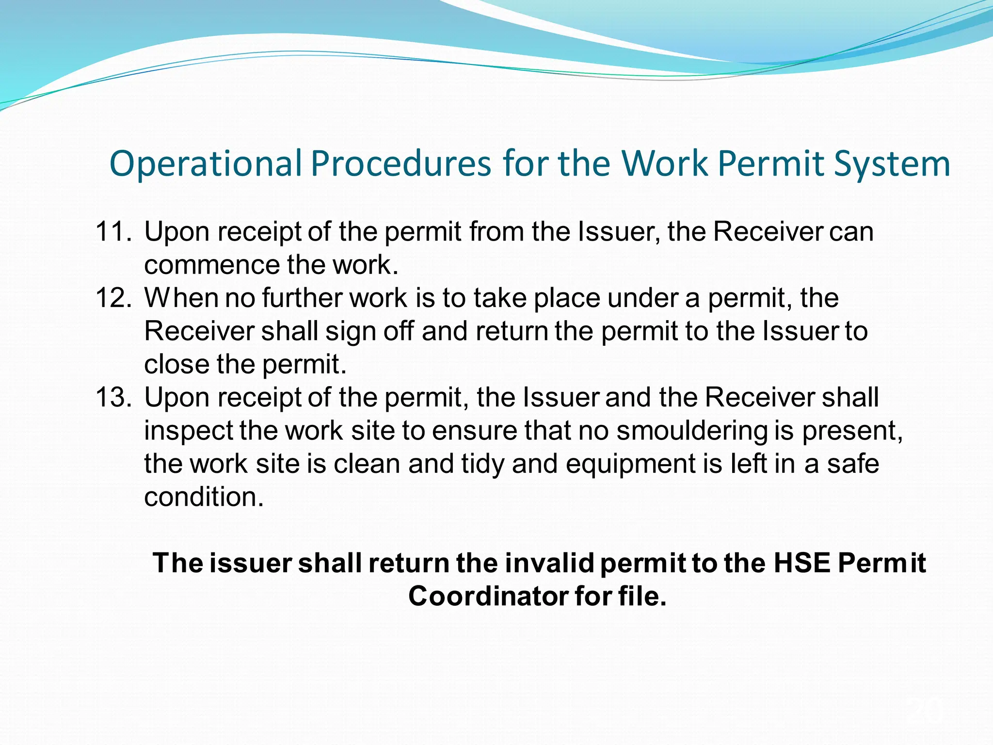 Operational Procedures for the Work Permit System
20
11. Upon receipt of the permit from the Issuer, the Receiver can
commence the work.
12. When no further work is to take place under a permit, the
Receiver shall sign off and return the permit to the Issuer to
close the permit.
13. Upon receipt of the permit, the Issuer and the Receiver shall
inspect the work site to ensure that no smouldering is present,
the work site is clean and tidy and equipment is left in a safe
condition.
The issuer shall return the invalid permit to the HSE Permit
Coordinator for file.
 