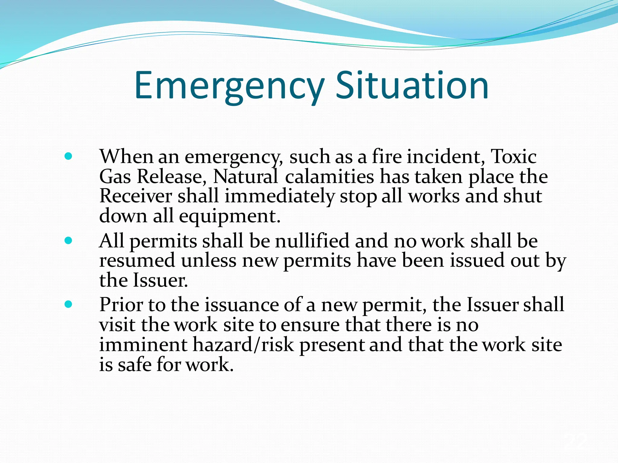 Emergency Situation
 When an emergency, such as a fire incident, Toxic
Gas Release, Natural calamities has taken place the
Receiver shall immediately stop all works and shut
down all equipment.
 All permits shall be nullified and no work shall be
resumed unless new permits have been issued out by
the Issuer.
 Prior to the issuance of a new permit, the Issuer shall
visit the work site to ensure that there is no
imminent hazard/risk present and that the work site
is safe for work.
22
 