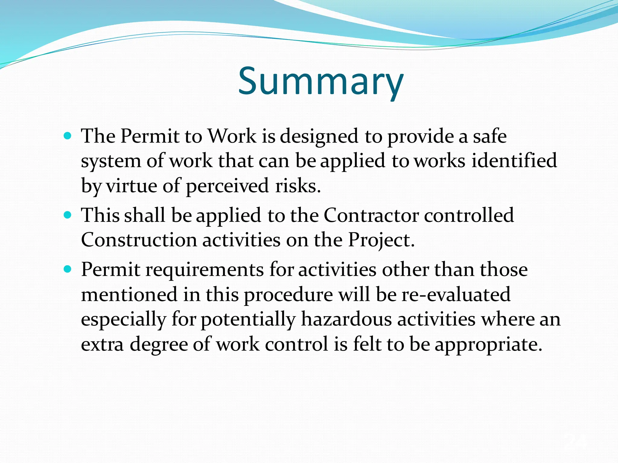 Summary
 The Permit to Work is designed to provide a safe
system of work that can be applied to works identified
by virtue of perceived risks.
 This shall be applied to the Contractor controlled
Construction activities on the Project.
 Permit requirements for activities other than those
mentioned in this procedure will be re-evaluated
especially for potentially hazardous activities where an
extra degree of work control is felt to be appropriate.
24
 