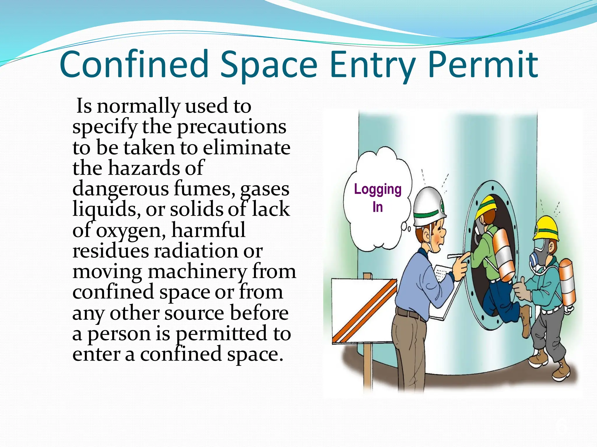 Confined Space Entry Permit
Is normally used to
specify the precautions
to be taken to eliminate
the hazards of
dangerous fumes, gases
liquids, or solids of lack
of oxygen, harmful
residues radiation or
moving machinery from
confined space or from
any other source before
a person is permitted to
enter a confined space.
6
Logging
In
 