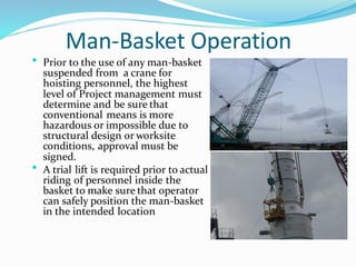 Man-Basket Operation
• Prior to the use of any man-basket
suspended from a crane for
hoisting personnel, the highest
level of Project management must
determine and be sure that
conventional means is more
hazardous or impossible due to
structural design or worksite
conditions, approval must be
signed.
• A trial lift is required prior to actual
riding of personnel inside the
basket to make sure that operator
can safely position the man-basket
in the intended location
11
 