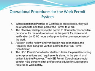 Operational Procedures for the Work Permit
System
18
4. Whereadditional Permits or Certificates are required, they will
be attached to and form part of the Permit to Work.
5. The Receiver shall produce the permit to Contractorresponsible
personnel for the work requested in the permit for review and
verification by 15:00 hours a day prior to the commencement of
the work
6. As soon as the review and verification has been made, the
Receiver shall bring the verified permit to the HSE Permit
Coordinator.
7. The HSE Permit Coordinator shall scrutinize the permit including
safety precautions and requirements stated in the permit and
deliver it to the Receiver. The HSE Permit Coordinator should
consult HSE personnel for professional advice or suggestions
required to work safely.
 