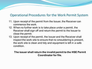 Operational Procedures for the Work Permit System
20
11. Upon receipt of the permit from the Issuer, the Receiver can
commence the work.
12. When no further work is to take place under a permit, the
Receiver shall sign off and return the permit to the Issuer to
close the permit.
13. Upon receipt of the permit, the Issuer and the Receiver shall
inspect the work site to ensure that no smouldering is present,
the work site is clean and tidy and equipment is left in a safe
condition.
The issuer shall return the invalid permit to the HSE Permit
Coordinator for file.
 