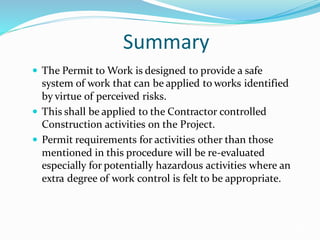 Summary
 The Permit to Work is designed to provide a safe
system of work that can be applied to works identified
by virtue of perceived risks.
 This shall be applied to the Contractor controlled
Construction activities on the Project.
 Permit requirements for activities other than those
mentioned in this procedure will be re-evaluated
especially for potentially hazardous activities where an
extra degree of work control is felt to be appropriate.
24
 