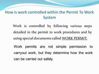 How is work controlled within the Permit To Work
System
Work is controlled by following various steps
detailed in the permit to work procedures and by
using special documents called WORK PERMIT.
3
Work permits are not simple permission to
carryout work, but they determine how the work
can be carried out safely.
 