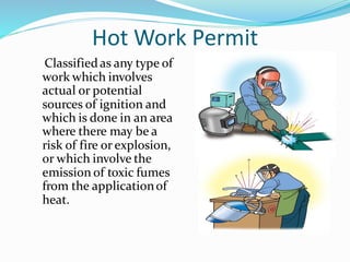 Hot Work Permit
Classifiedas any type of
work which involves
actual or potential
sources of ignition and
which is done in an area
where there may be a
risk of fire or explosion,
or which involve the
emission of toxic fumes
from the applicationof
heat.
5
 