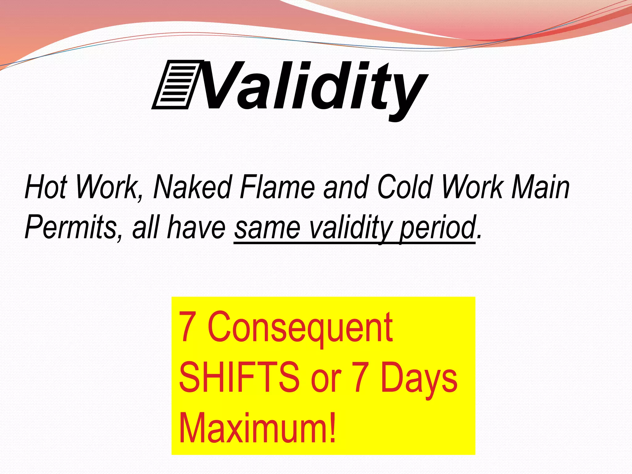 Validity
Hot Work, Naked Flame and Cold Work Main
Permits, all have same validity period.
7 Consequent
SHIFTS or 7 Days
Maximum!
 