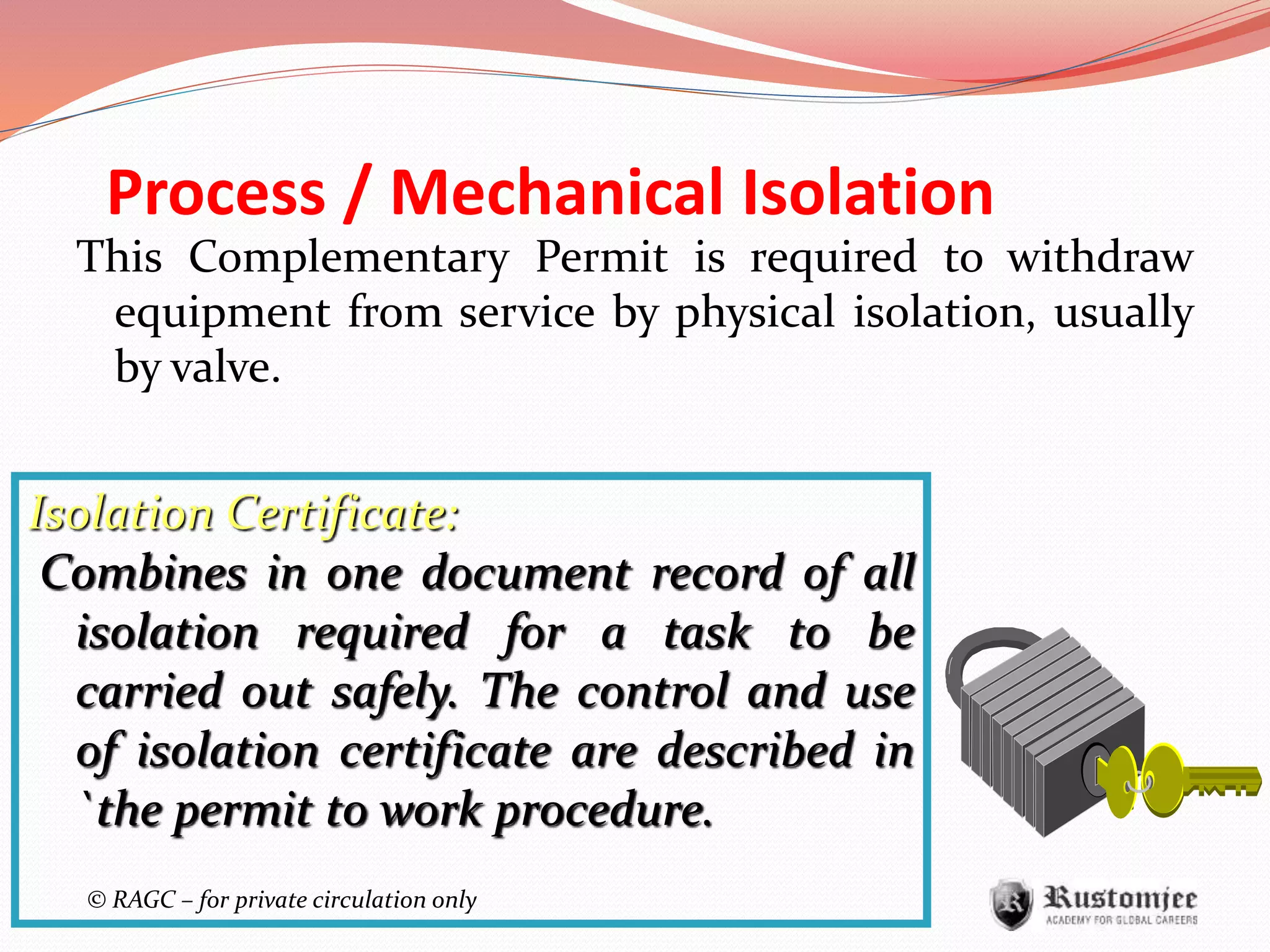 © RAGC – for private circulation only
Process / Mechanical Isolation
This Complementary Permit is required to withdraw
equipment from service by physical isolation, usually
by valve.
Isolation Certificate:
Combines in one document record of all
isolation required for a task to be
carried out safely. The control and use
of isolation certificate are described in
`the permit to work procedure.
 