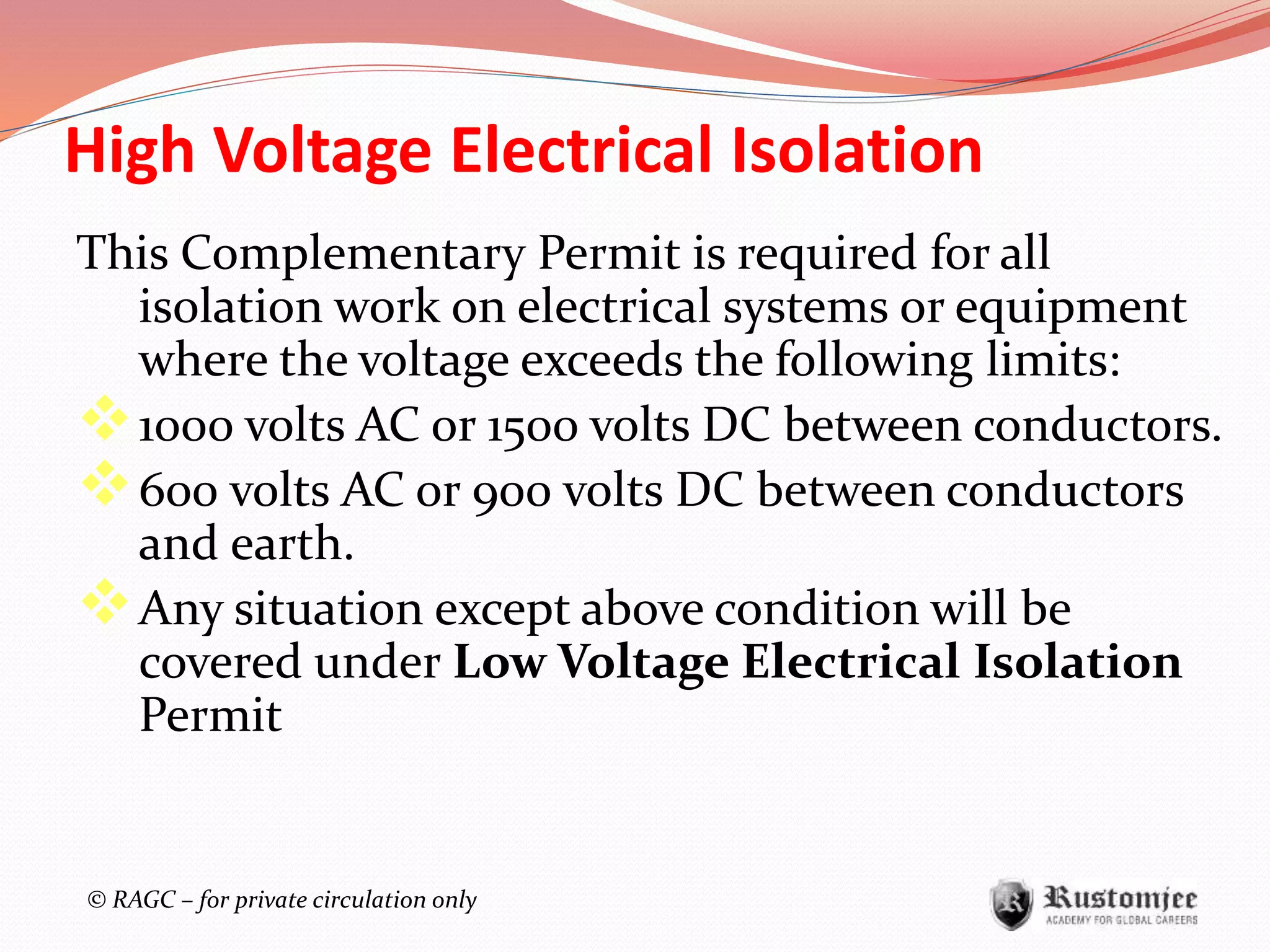 © RAGC – for private circulation only
High Voltage Electrical Isolation
This Complementary Permit is required for all
isolation work on electrical systems or equipment
where the voltage exceeds the following limits:
1000 volts AC or 1500 volts DC between conductors.
600 volts AC or 900 volts DC between conductors
and earth.
Any situation except above condition will be
covered under Low Voltage Electrical Isolation
Permit
 