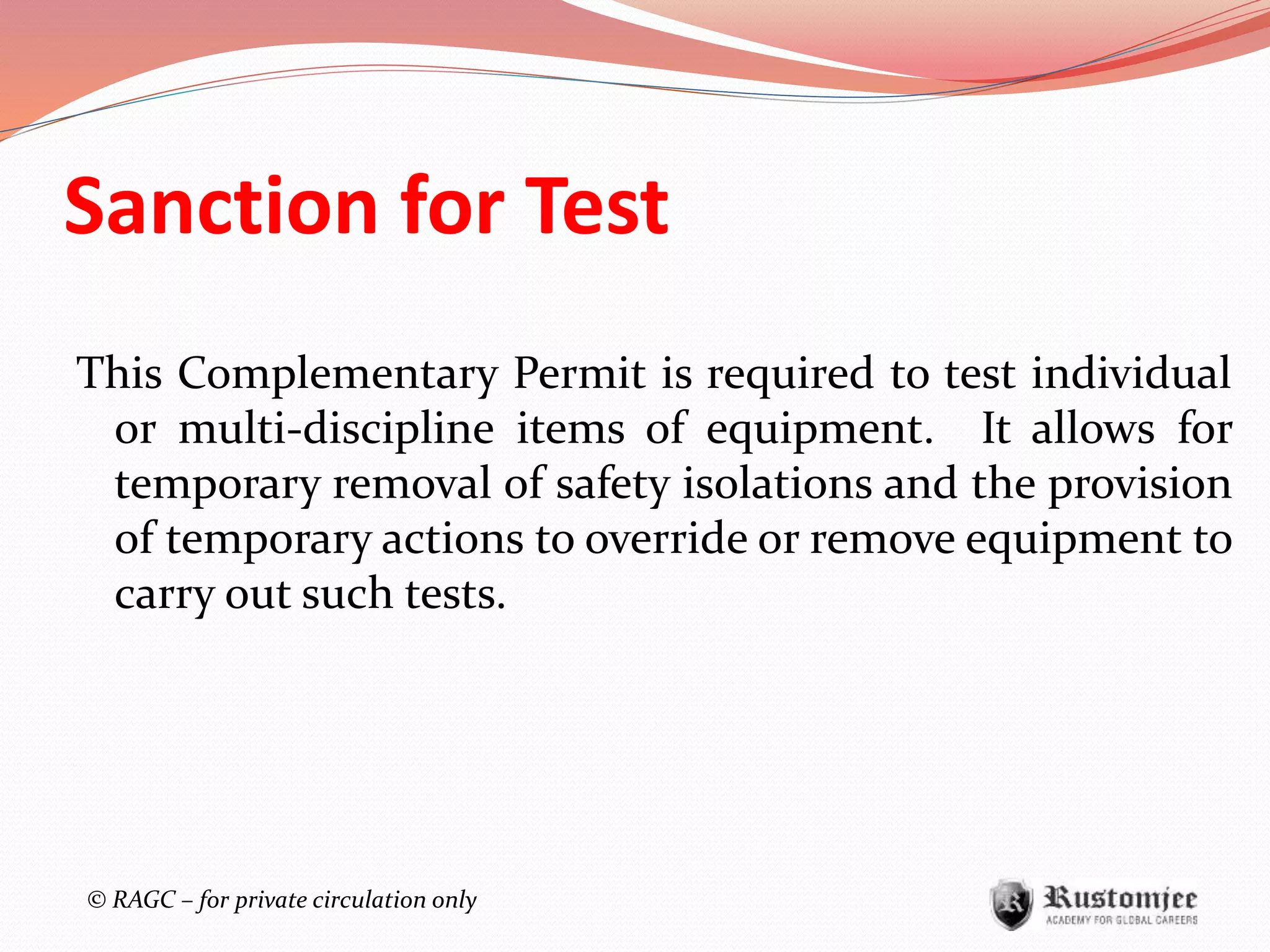 © RAGC – for private circulation only
Sanction for Test
This Complementary Permit is required to test individual
or multi-discipline items of equipment. It allows for
temporary removal of safety isolations and the provision
of temporary actions to override or remove equipment to
carry out such tests.
 