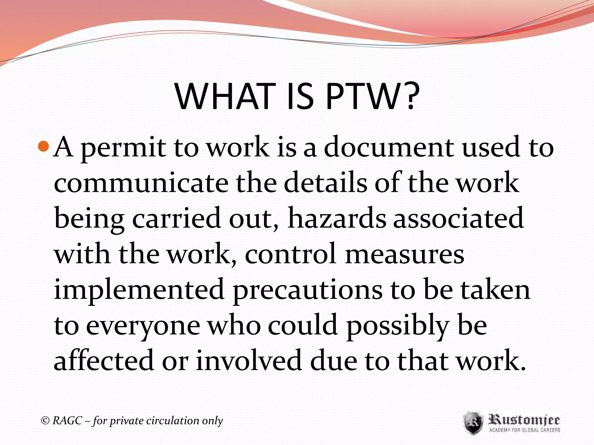 © RAGC – for private circulation only
WHAT IS PTW?
A permit to work is a document used to
communicate the details of the work
being carried out, hazards associated
with the work, control measures
implemented precautions to be taken
to everyone who could possibly be
affected or involved due to that work.
 
