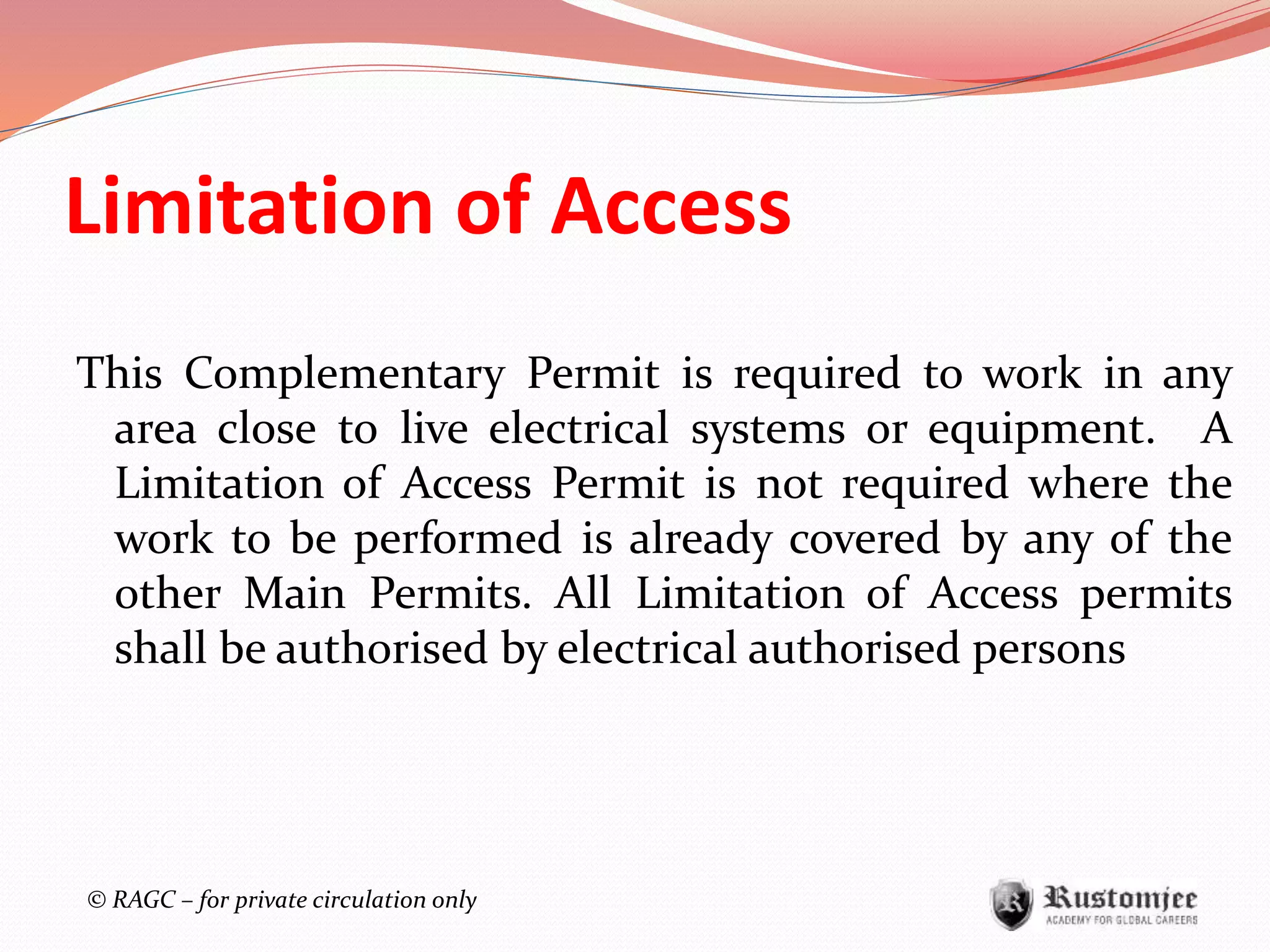 © RAGC – for private circulation only
Limitation of Access
This Complementary Permit is required to work in any
area close to live electrical systems or equipment. A
Limitation of Access Permit is not required where the
work to be performed is already covered by any of the
other Main Permits. All Limitation of Access permits
shall be authorised by electrical authorised persons
 