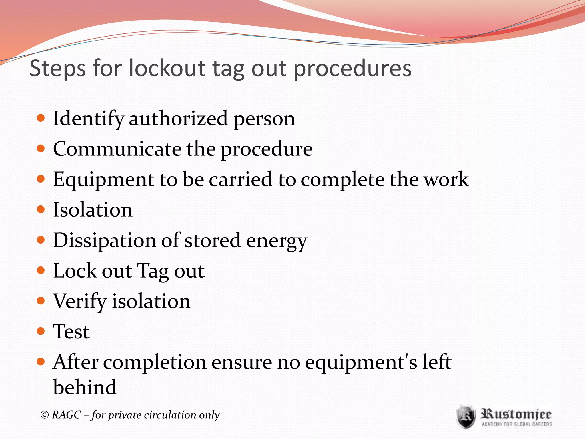 © RAGC – for private circulation only
Steps for lockout tag out procedures
 Identify authorized person
 Communicate the procedure
 Equipment to be carried to complete the work
 Isolation
 Dissipation of stored energy
 Lock out Tag out
 Verify isolation
 Test
 After completion ensure no equipment's left
behind
 