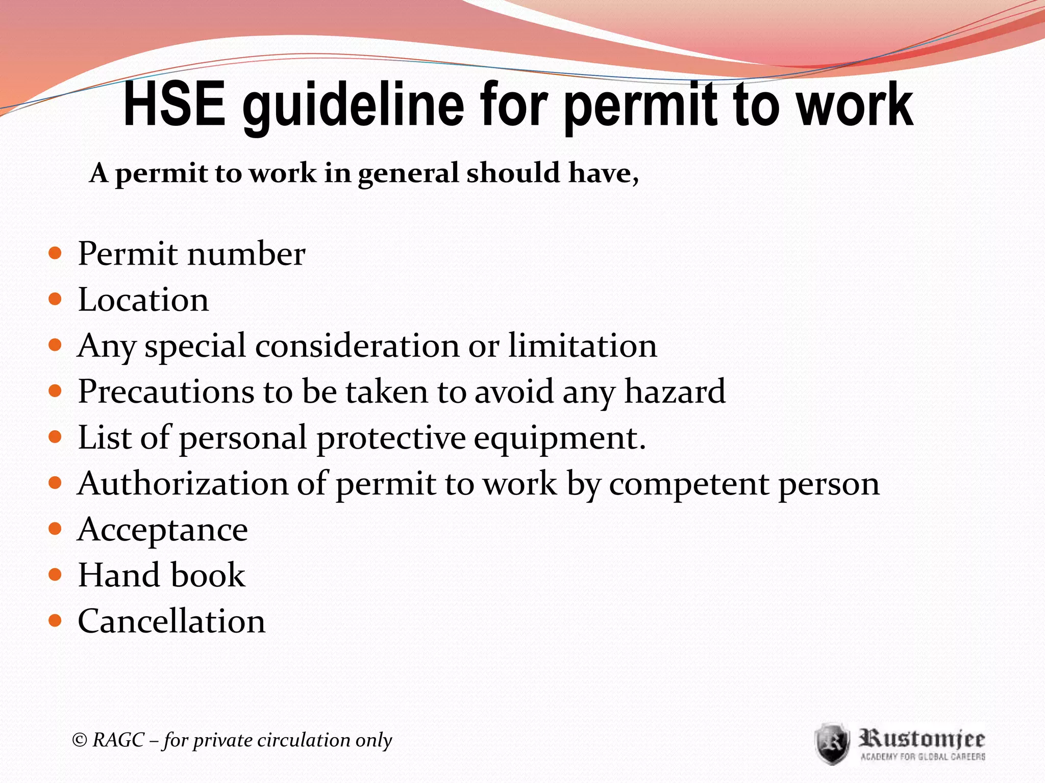 © RAGC – for private circulation only
A permit to work in general should have,
 Permit number
 Location
 Any special consideration or limitation
 Precautions to be taken to avoid any hazard
 List of personal protective equipment.
 Authorization of permit to work by competent person
 Acceptance
 Hand book
 Cancellation
HSE guideline for permit to work
 