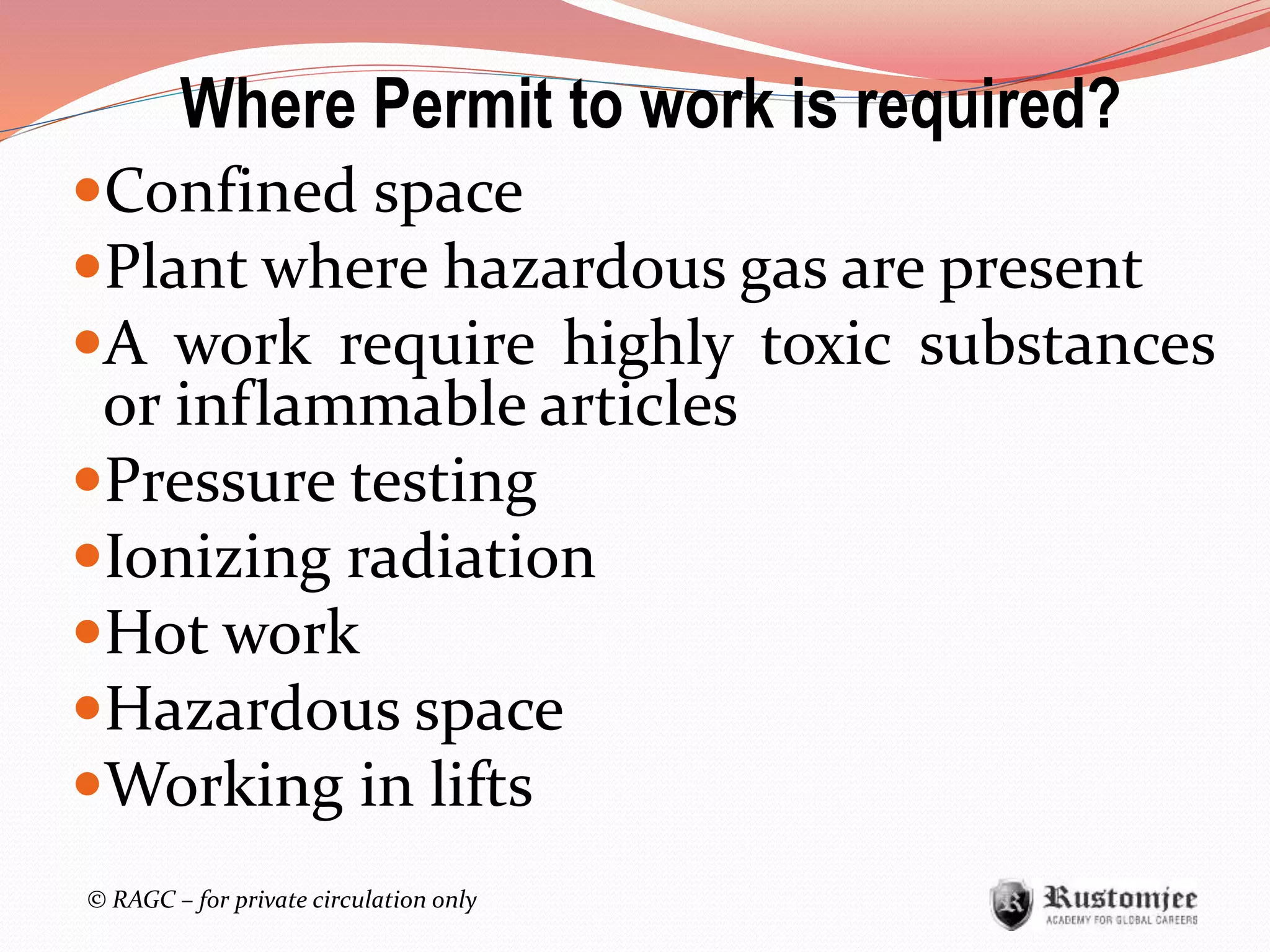 © RAGC – for private circulation only
Confined space
Plant where hazardous gas are present
A work require highly toxic substances
or inflammable articles
Pressure testing
Ionizing radiation
Hot work
Hazardous space
Working in lifts
Where Permit to work is required?
 