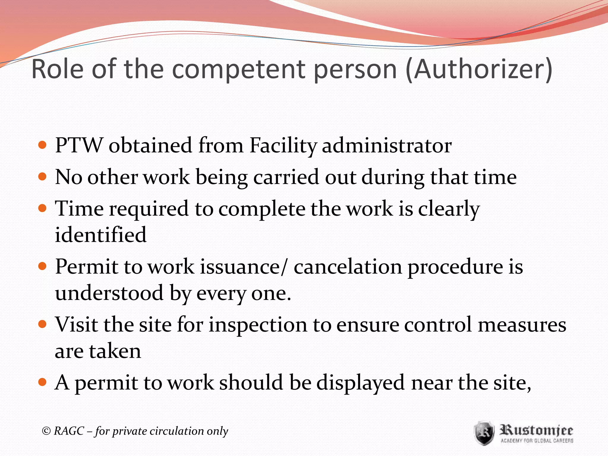© RAGC – for private circulation only
Role of the competent person (Authorizer)
 PTW obtained from Facility administrator
 No other work being carried out during that time
 Time required to complete the work is clearly
identified
 Permit to work issuance/ cancelation procedure is
understood by every one.
 Visit the site for inspection to ensure control measures
are taken
 A permit to work should be displayed near the site,
 