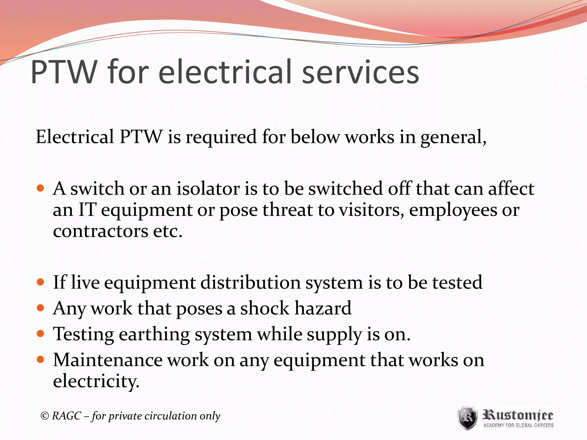 © RAGC – for private circulation only
PTW for electrical services
Electrical PTW is required for below works in general,
 A switch or an isolator is to be switched off that can affect
an IT equipment or pose threat to visitors, employees or
contractors etc.
 If live equipment distribution system is to be tested
 Any work that poses a shock hazard
 Testing earthing system while supply is on.
 Maintenance work on any equipment that works on
electricity.
 